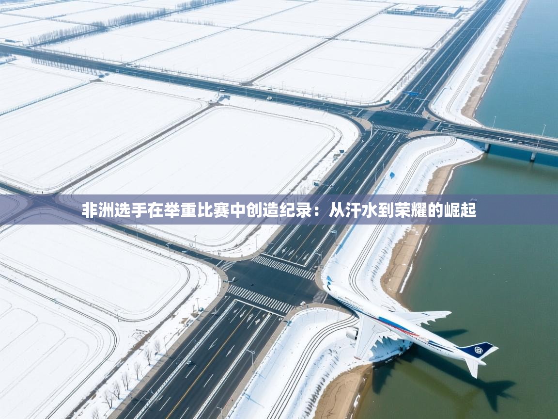 非洲选手在举重比赛中创造纪录：从汗水到荣耀的崛起  第2张